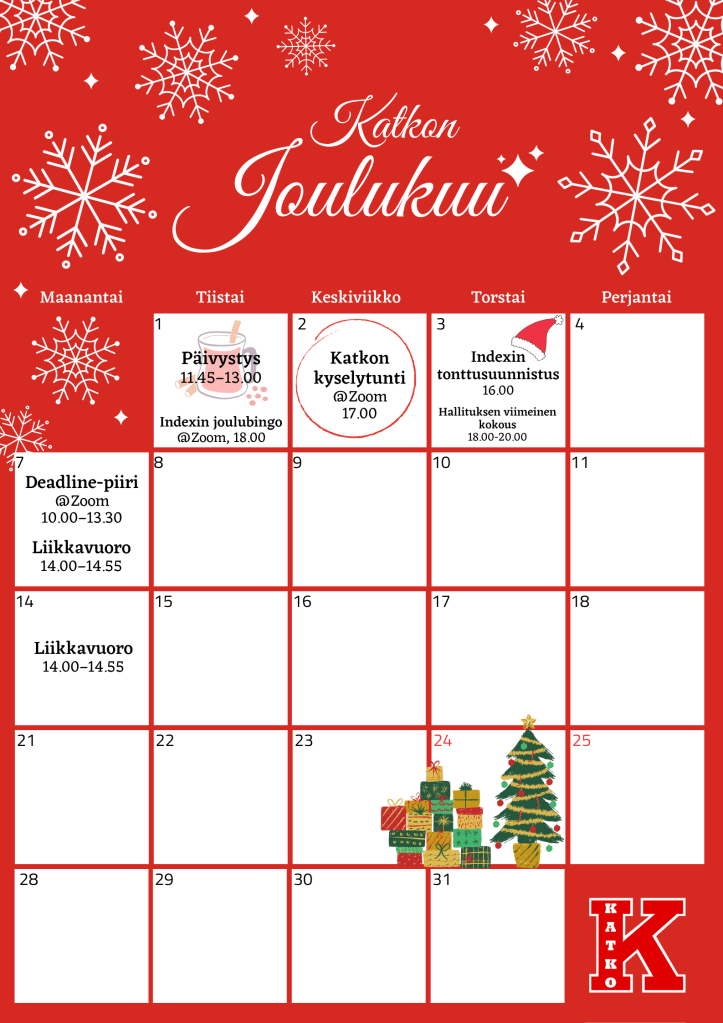 Kalenterissa on valkoisia lumihiutaleita punaisella pohjalla. 

Tiistaina 1.12: Päivystys kello 11.45-13, Indexin joulubingo Zoomissa kello 18.

Keskiviikkona 2.12.: Katkon kyselytunti Zoomissa kello 17. 

Torstaina 3.12.: Indexin tonttusuunnistus kello 16.00, Hallituksen viimeinen kokous kello 18.

Maanantaina 7.12.: Deadline-piiri Zoomissa kello 10-13.30. Liikuntavuoro kello 14-14.55. 

Maanantaina 14.12.: Liikuntavuoro  kello 14-14.55.
